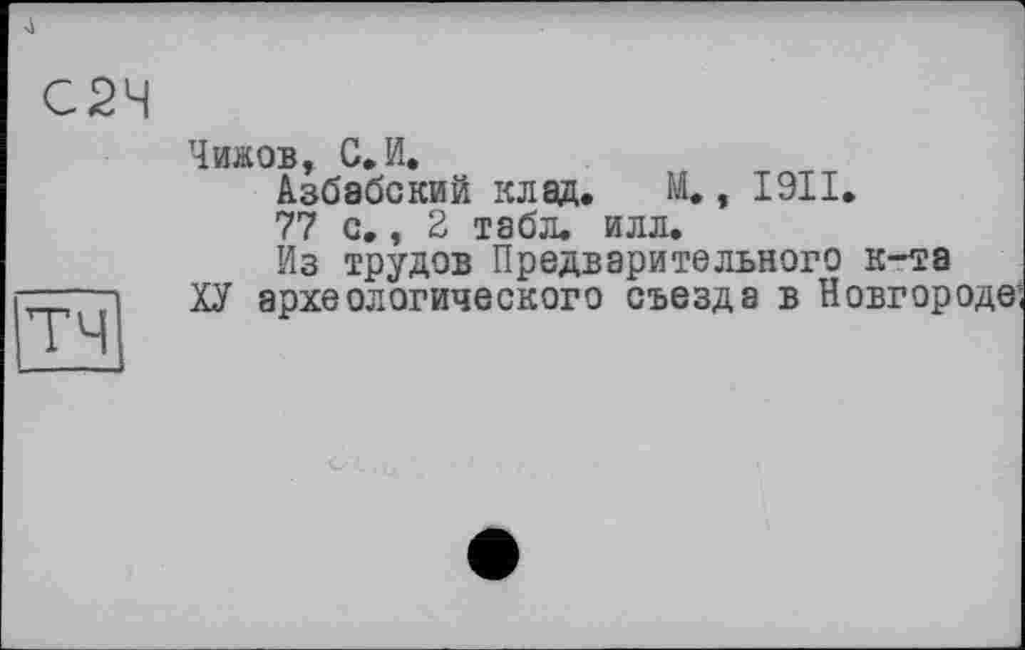 ﻿4
Чижов, С, И.
Азбабский клад. М., І9ІІ.
77 с., 2 табл. илл.
Из трудов Предварительного к-та
ХУ археологического съезда в Новгор